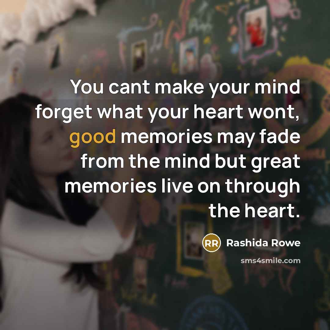 “You cant make your mind forget what your heart wont, good memories may fade from the mind but great memories live on through the heart.” quote by Rashida Rowe