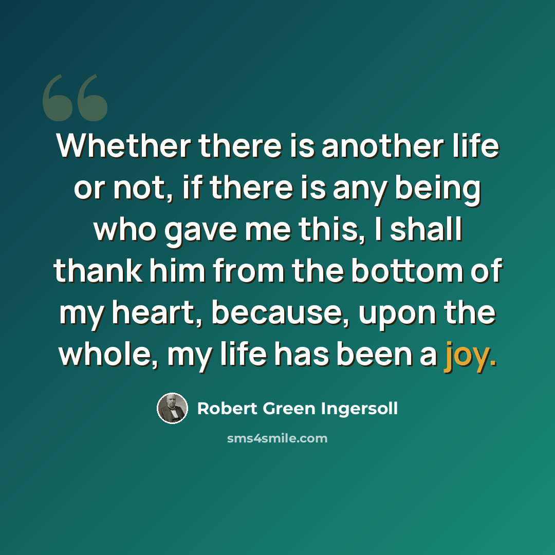 “Whether there is another life or not, if there is any being who gave me this, I shall thank him from the bottom of my heart, because, upon the whole, my life has been a joy.” quote by Robert Green Ingersoll