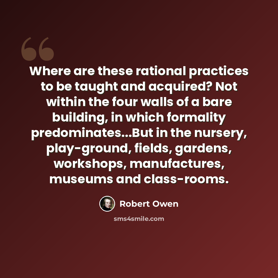 “Where are these rational practices to be taught and acquired? Not within the four walls of a bare building, in which formality predominates...But in the nursery, play-ground, fields, gardens, workshops, manufactures, museums and class-rooms.” quote by Robert Owen