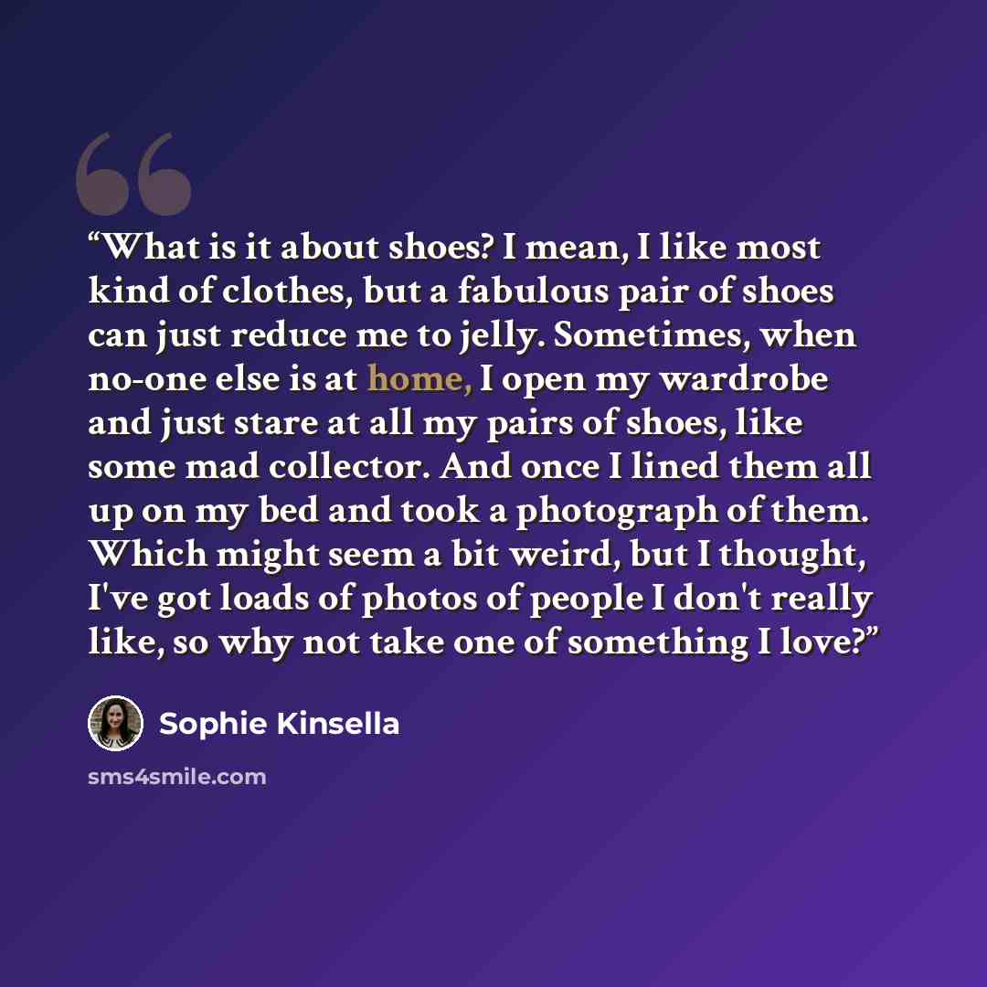 “What is it about shoes? I mean, I like most kind of clothes, but a fabulous pair of shoes can just reduce me to jelly. Sometimes, when no-one else is at home, I open my wardrobe and just stare at all my pairs of shoes, like some mad collector. And once I lined them all up on my bed and took a…” quote by Sophie Kinsella