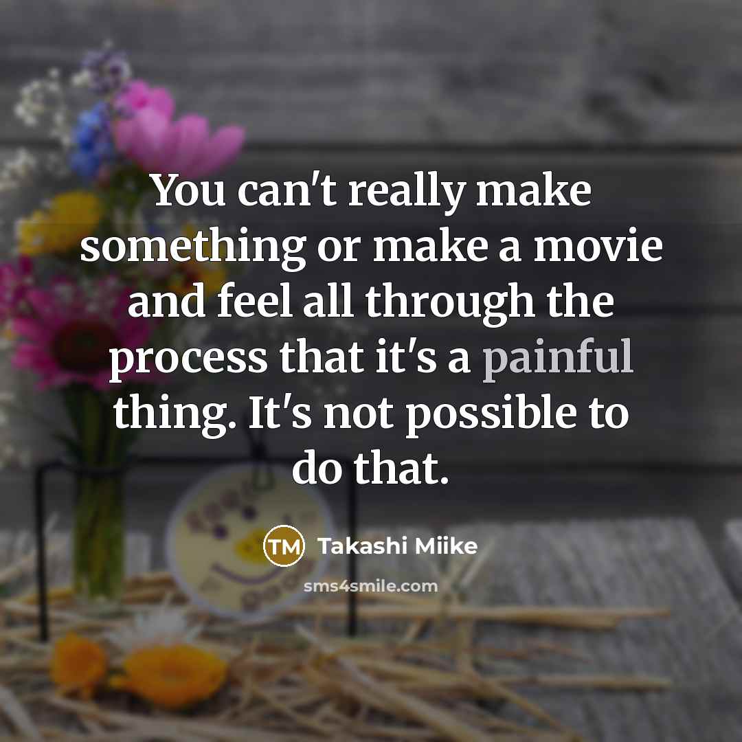 “You can't really make something or make a movie and feel all through the process that it's a painful thing. It's not possible to do that.” quote by Takashi Miike