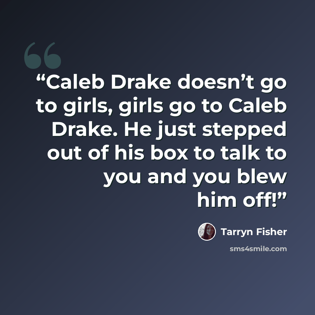 “Caleb Drake doesn’t go to girls, girls go to Caleb Drake. He just stepped out of his box to talk to you and you blew him off!” quote by Tarryn Fisher