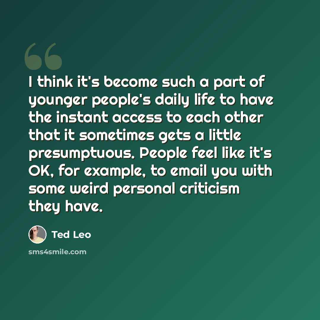 “I think it's become such a part of younger people's daily life to have the instant access to each other that it sometimes gets a little presumptuous. People feel like it's OK, for example, to email you with some weird personal criticism they have.” quote by Ted Leo