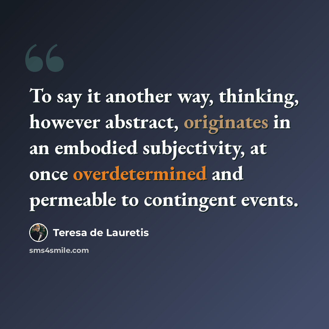 “To say it another way, thinking, however abstract, originates in an embodied subjectivity, at once overdetermined and permeable to contingent events.” quote by Teresa de Lauretis