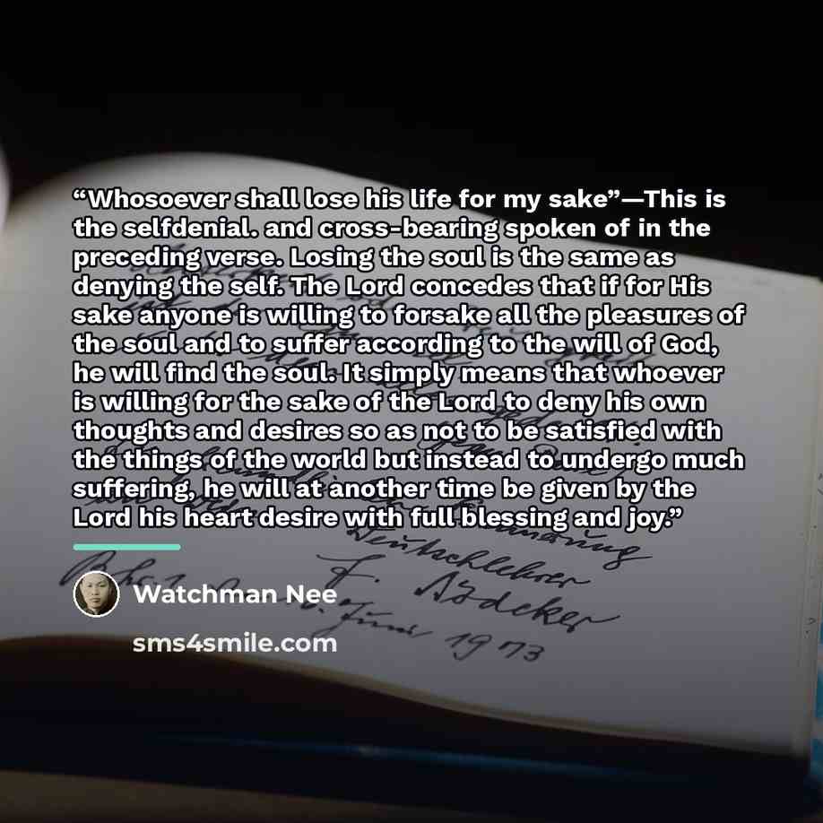 “Whosoever shall lose his life for my sake”—This is the selfdenial. and cross-bearing spoken of in the preceding verse. Losing the soul is the same as denying the self. The Lord concedes that if for His sake anyone is willing to forsake all the pleasures of the soul and to suffer according to the…” quote by Watchman Nee