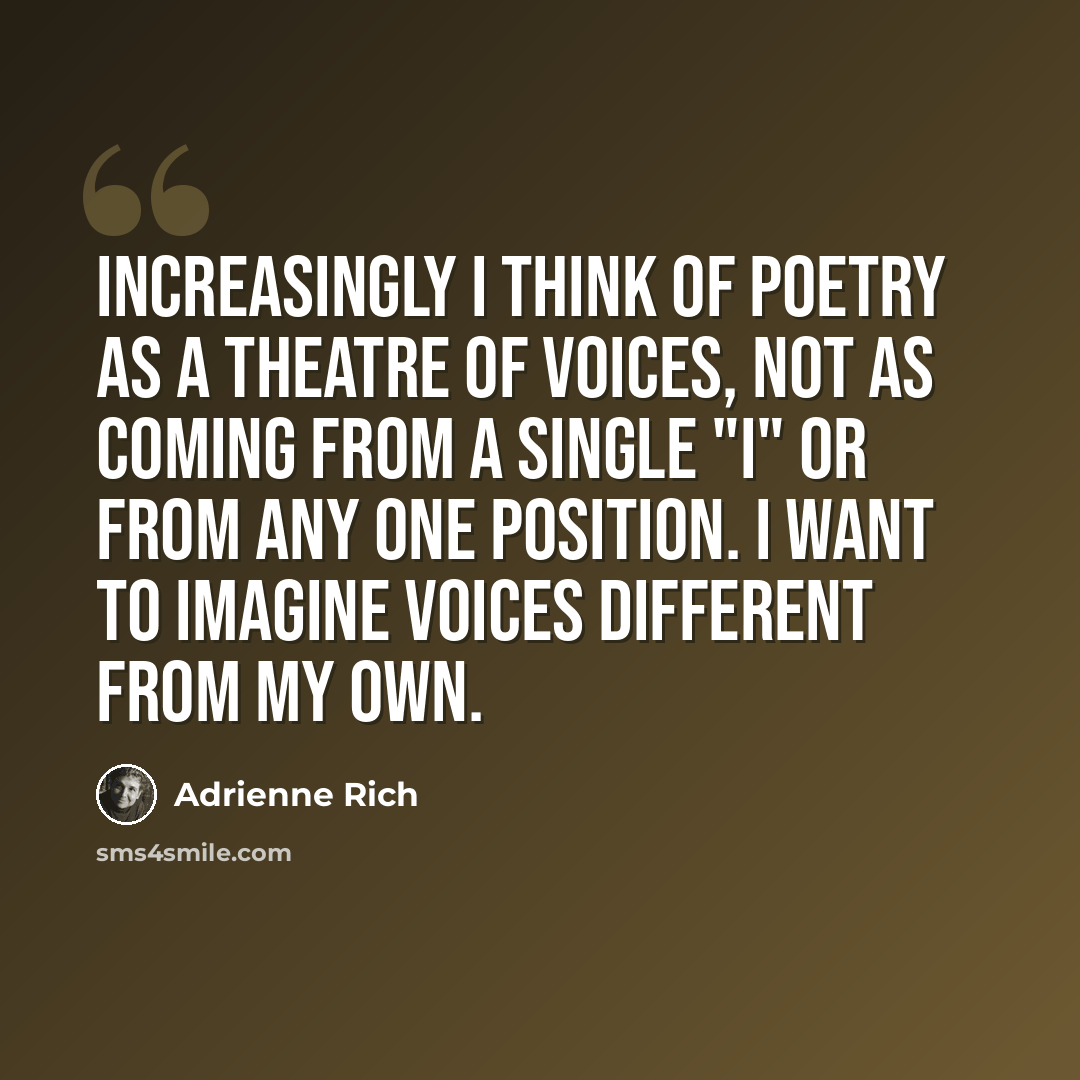 “Increasingly I think of poetry as a theatre of voices, not as coming from a single "I" or from any one position. I want to imagine voices different from my own.” quote by Adrienne Rich