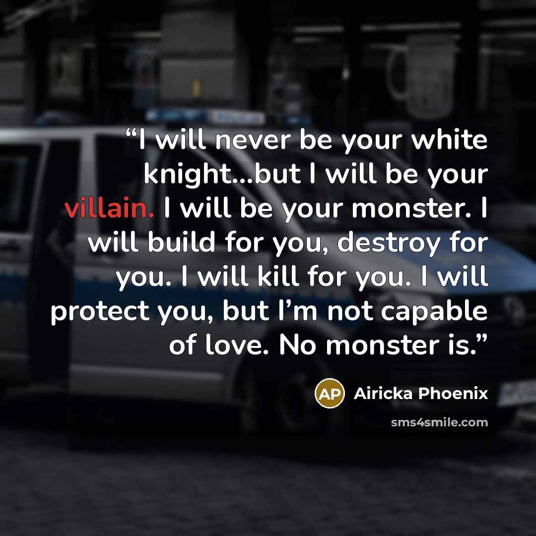“I will never be your white knight…but I will be your villain. I will be your monster. I will build for you, destroy for you. I will kill for you. I will protect you, but I’m not capable of love. No monster is.” quote by Airicka Phoenix