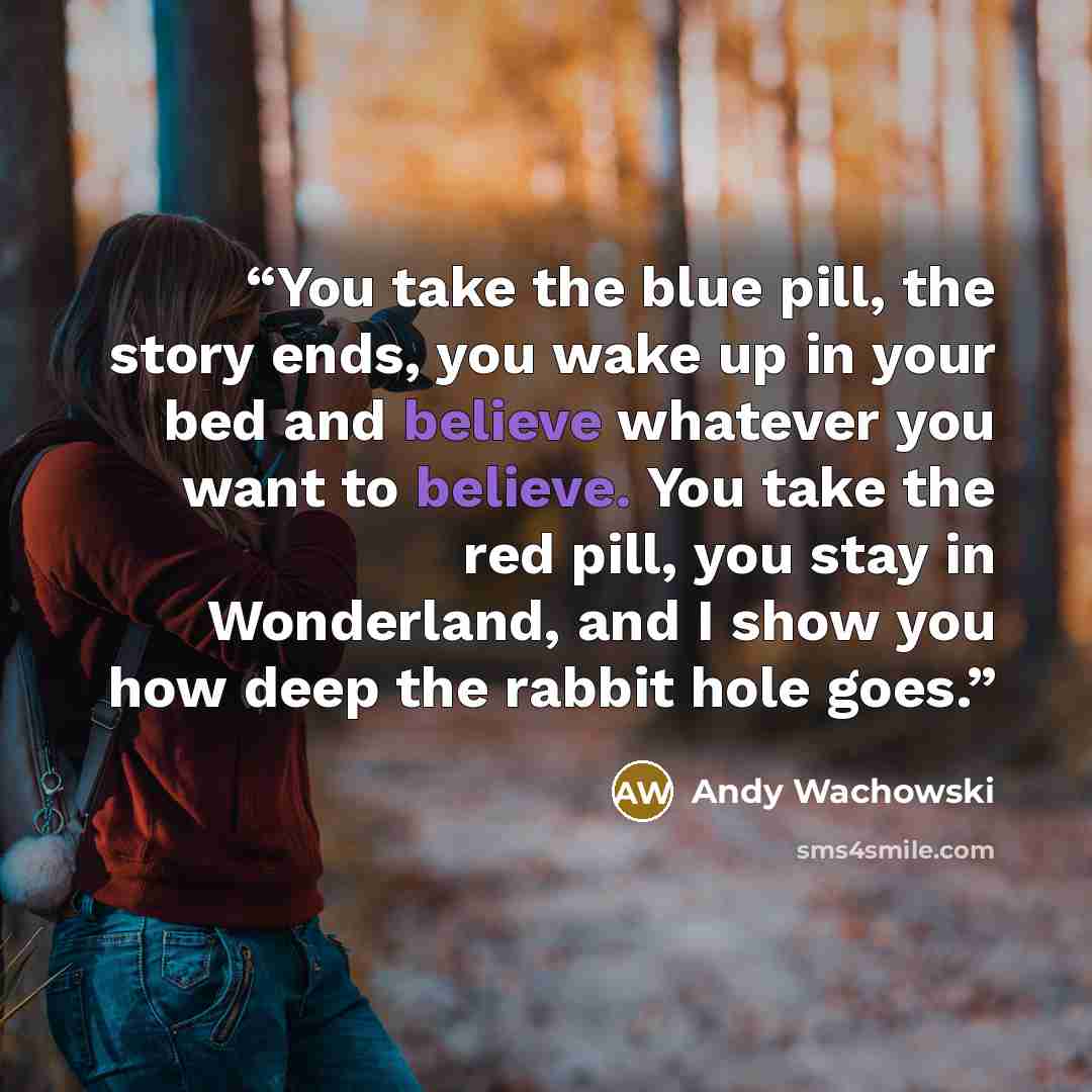 “You take the blue pill, the story ends, you wake up in your bed and believe whatever you want to believe. You take the red pill, you stay in Wonderland, and I show you how deep the rabbit hole goes.” quote by Andy Wachowski