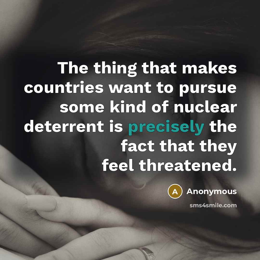 “The thing that makes countries want to pursue some kind of nuclear deterrent is precisely the fact that they feel threatened.” quote by Anonymous