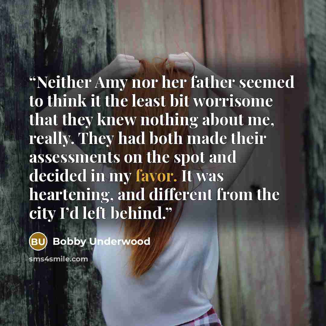 “Neither Amy nor her father seemed to think it the least bit worrisome that they knew nothing about me, really. They had both made their assessments on the spot and decided in my favor. It was heartening, and different from the city I’d left behind.” quote by Bobby Underwood