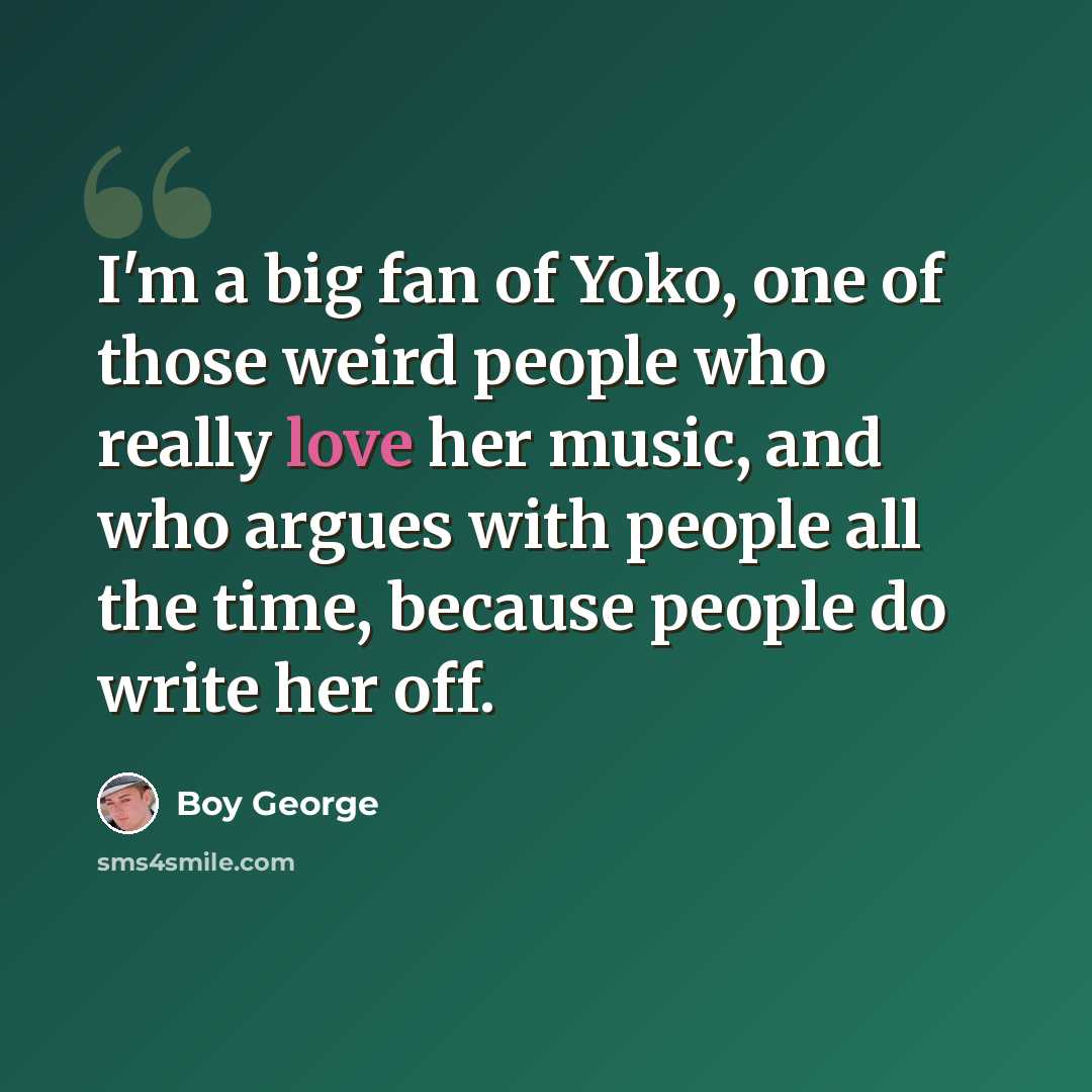“I'm a big fan of Yoko, one of those weird people who really love her music, and who argues with people all the time, because people do write her off.” quote by Boy George