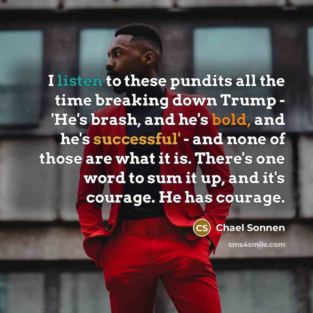 “I listen to these pundits all the time breaking down Trump - 'He's brash, and he's bold, and he's successful' - and none of those are what it is. There's one word to sum it up, and it's courage. He has courage.” quote by Chael Sonnen