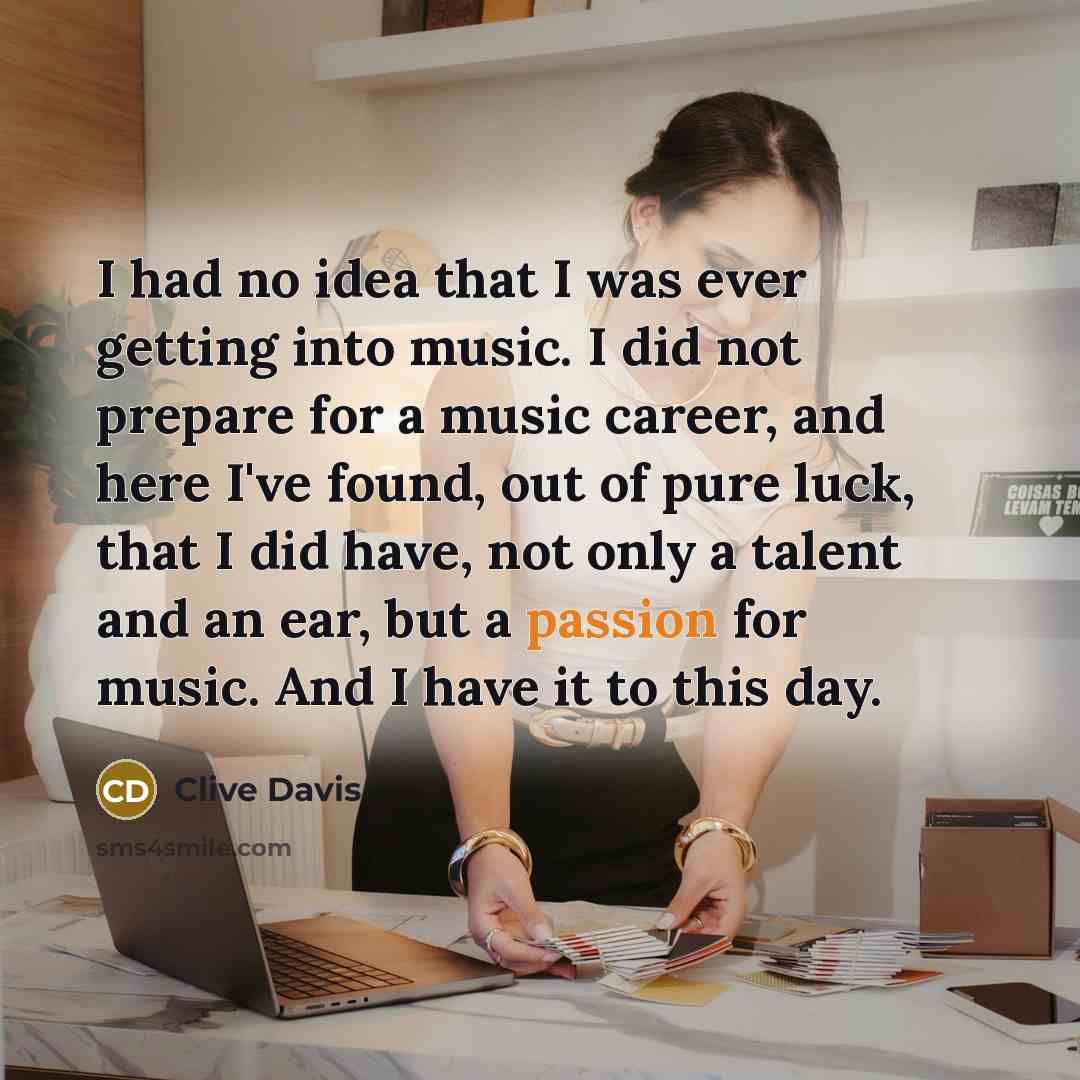 “I had no idea that I was ever getting into music. I did not prepare for a music career, and here I've found, out of pure luck, that I did have, not only a talent and an ear, but a passion for music. And I have it to this day.” quote by Clive Davis