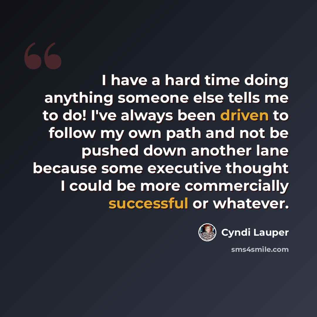 “I have a hard time doing anything someone else tells me to do! I've always been driven to follow my own path and not be pushed down another lane because some executive thought I could be more commercially successful or whatever.” quote by Cyndi Lauper