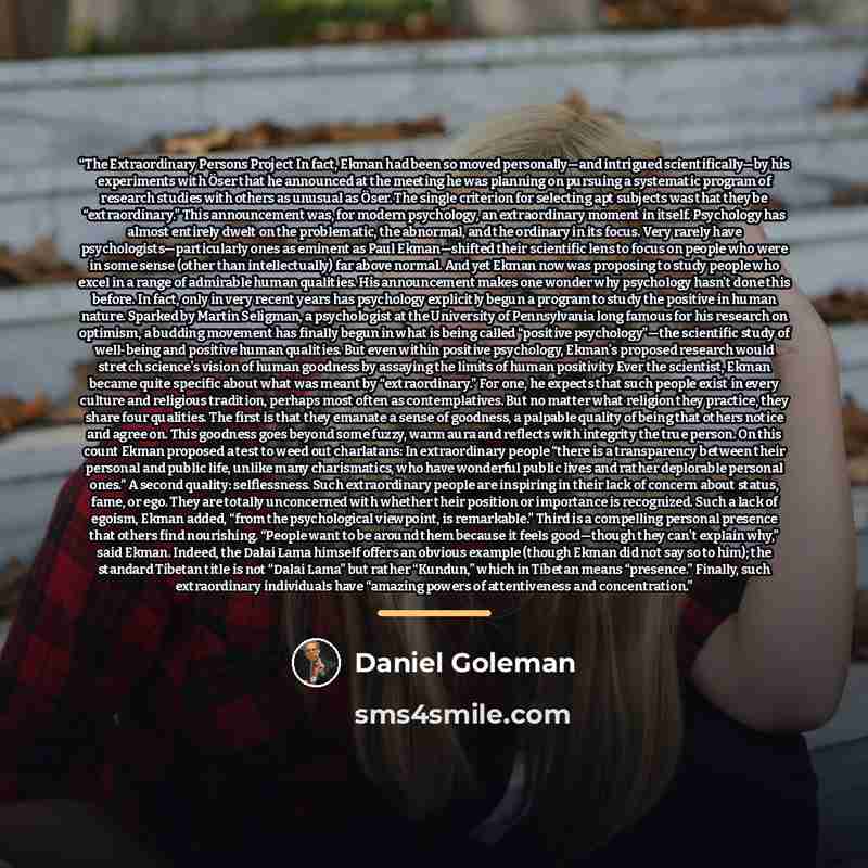 “The Extraordinary Persons Project In fact, Ekman had been so moved personally—and intrigued scientifically—by his experiments with Öser that he announced at the meeting he was planning on pursuing a systematic program of research studies with others as unusual as Öser. The single criterion for…” quote by Daniel Goleman