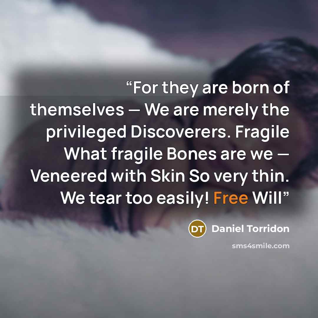 “For they are born of themselves — We are merely the privileged Discoverers. Fragile What fragile Bones are we — Veneered with Skin So very thin. We tear too easily! Free Will” quote by Daniel Torridon
