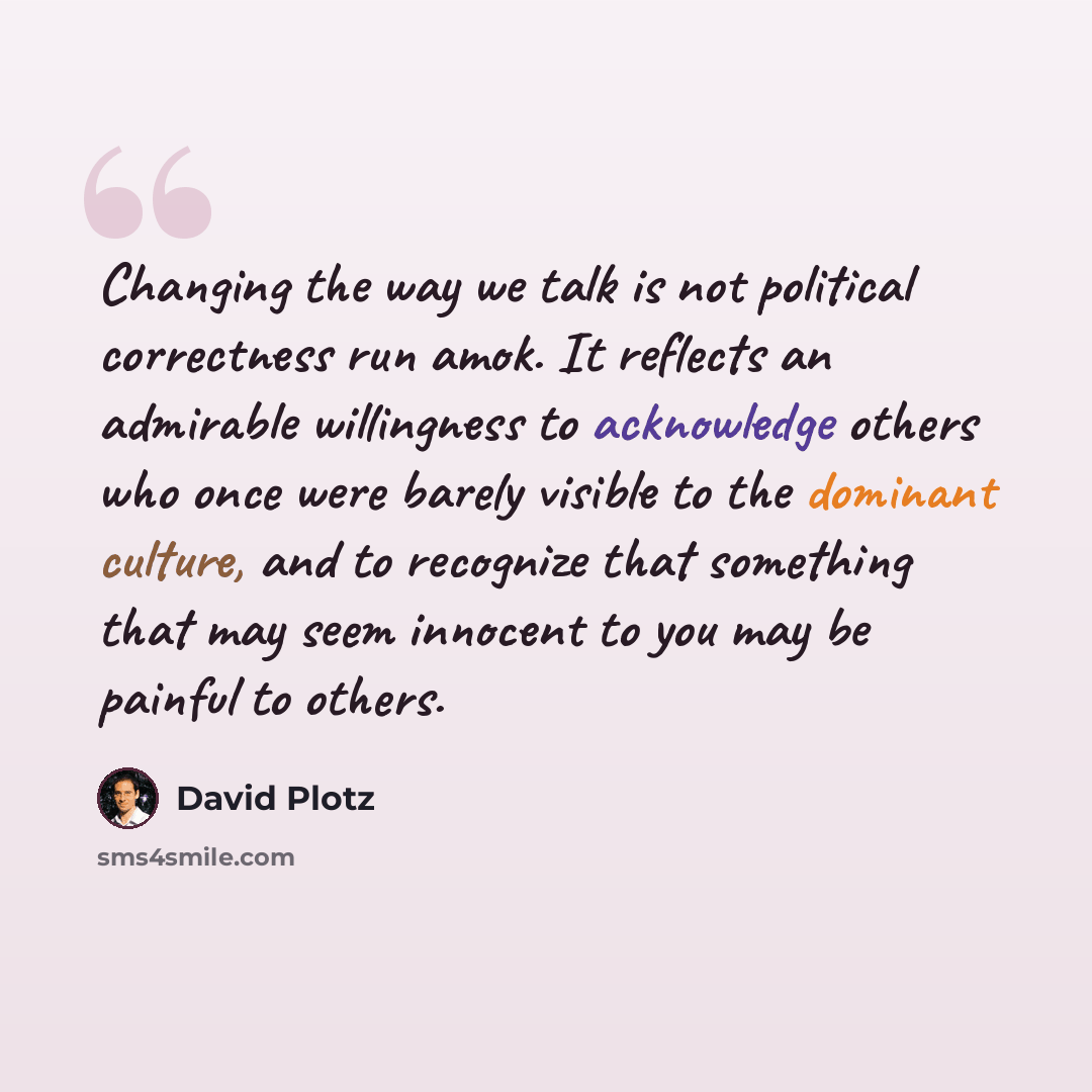 “Changing the way we talk is not political correctness run amok. It reflects an admirable willingness to acknowledge others who once were barely visible to the dominant culture, and to recognize that something that may seem innocent to you may be painful to others.” quote by David Plotz