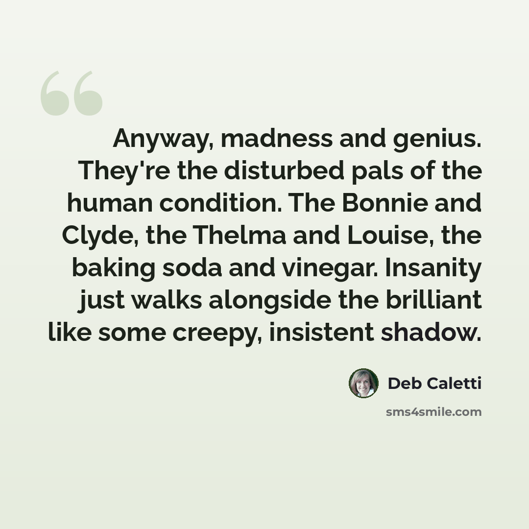 “Anyway, madness and genius. They're the disturbed pals of the human condition. The Bonnie and Clyde, the Thelma and Louise, the baking soda and vinegar. Insanity just walks alongside the brilliant like some creepy, insistent shadow.” quote by Deb Caletti