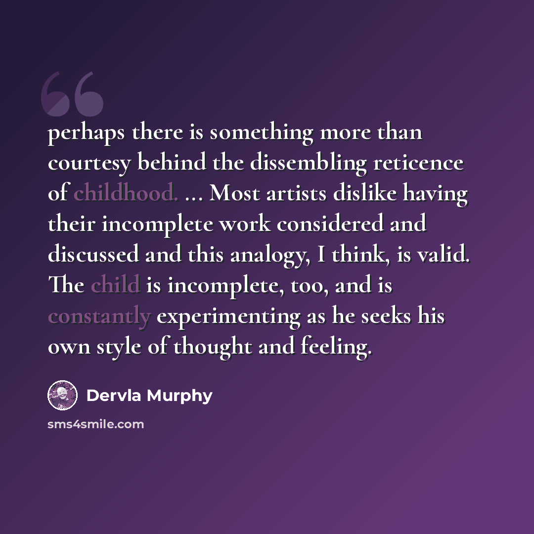 “perhaps there is something more than courtesy behind the dissembling reticence of childhood. ... Most artists dislike having their incomplete work considered and discussed and this analogy, I think, is valid. The child is incomplete, too, and is constantly experimenting as he seeks his own style…” quote by Dervla Murphy