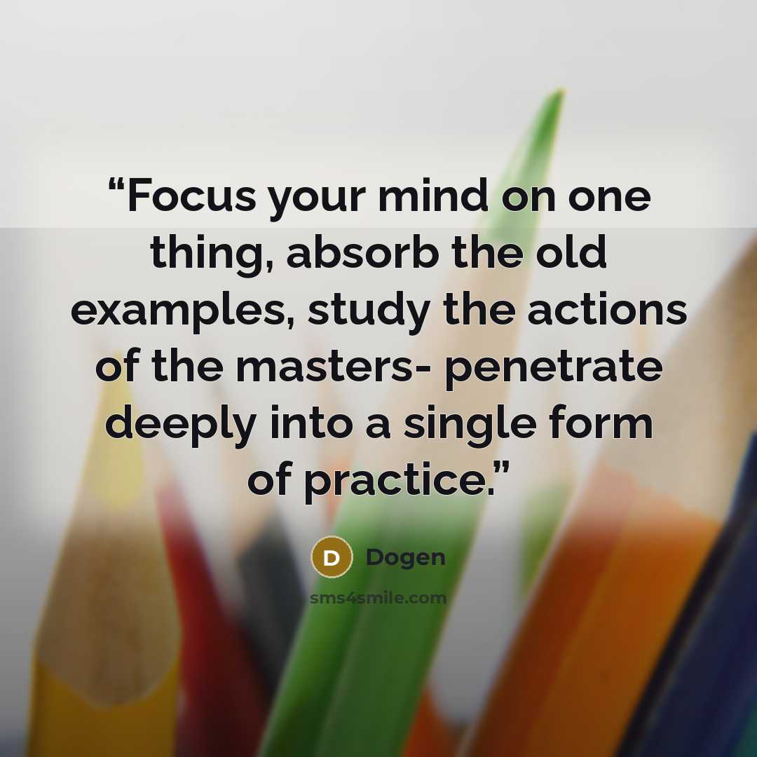 “Focus your mind on one thing, absorb the old examples, study the actions of the masters- penetrate deeply into a single form of practice.” quote by Dōgen