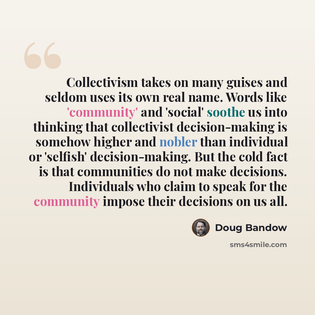 “Collectivism takes on many guises and seldom uses its own real name. Words like 'community' and 'social' soothe us into thinking that collectivist decision-making is somehow higher and nobler than individual or 'selfish' decision-making. But the cold fact is that communities do not make decisions…” quote by Doug Bandow