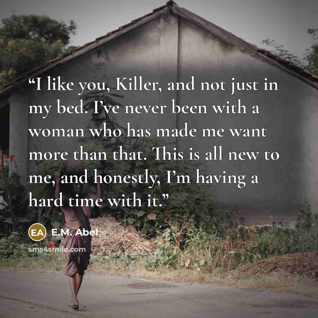 “I like you, Killer, and not just in my bed. I’ve never been with a woman who has made me want more than that. This is all new to me, and honestly, I’m having a hard time with it.” quote by E.M. Abel