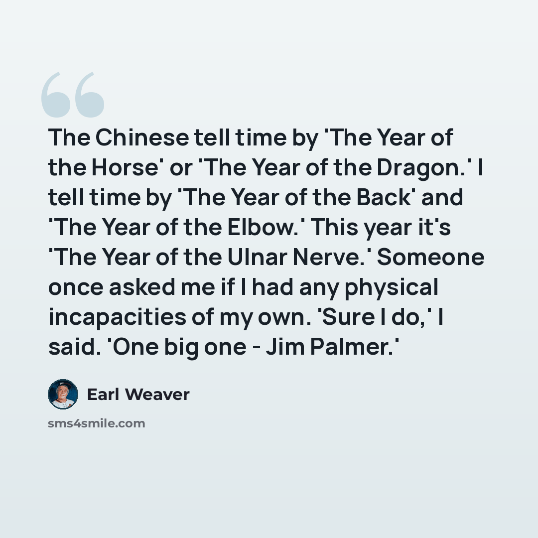 “The Chinese tell time by 'The Year of the Horse' or 'The Year of the Dragon.' I tell time by 'The Year of the Back' and 'The Year of the Elbow.' This year it's 'The Year of the Ulnar Nerve.' Someone once asked me if I had any physical incapacities of my own. 'Sure I do,' I said. 'One big one - Jim…” quote by Earl Weaver