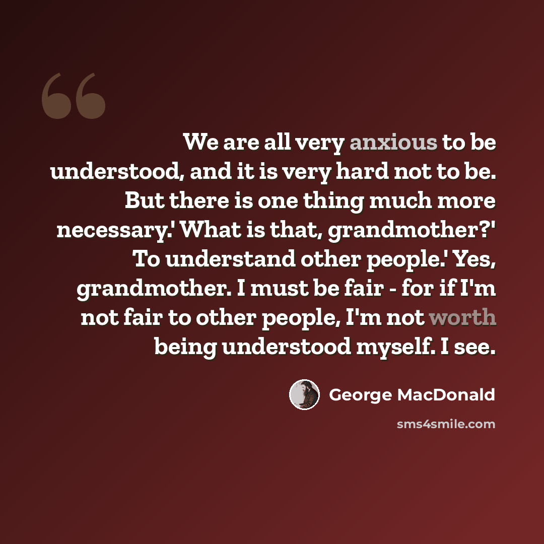 “We are all very anxious to be understood, and it is very hard not to be. But there is one thing much more necessary.' What is that, grandmother?' To understand other people.' Yes, grandmother. I must be fair - for if I'm not fair to other people, I'm not worth being understood myself. I see.” quote by George MacDonald