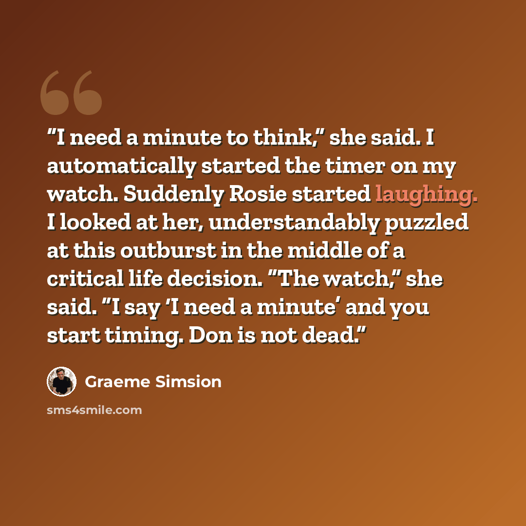 “I need a minute to think,” she said. I automatically started the timer on my watch. Suddenly Rosie started laughing. I looked at her, understandably puzzled at this outburst in the middle of a critical life decision. “The watch,” she said. “I say ‘I need a minute’ and you start timing. Don is not…” quote by Graeme Simsion