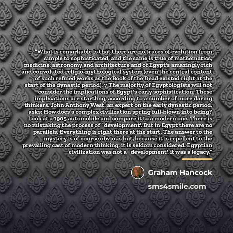 “What is remarkable is that there are no traces of evolution from simple to sophisticated, and the same is true of mathematics, medicine, astronomy and architecture and of Egypt's amazingly rich and convoluted religio-mythological system (even the central content of such refined works as the Book…” quote by Graham Hancock