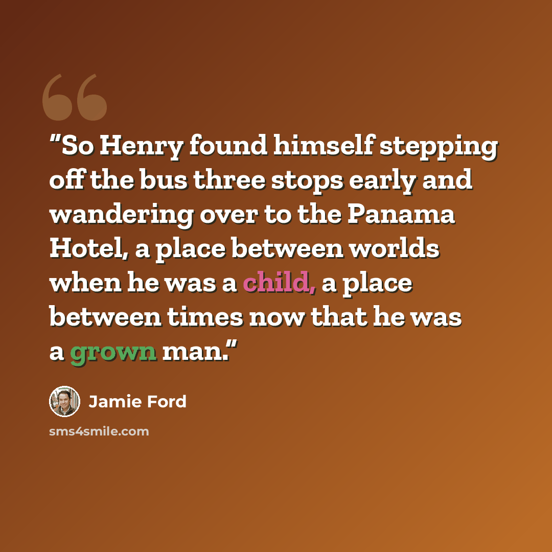 “So Henry found himself stepping off the bus three stops early and wandering over to the Panama Hotel, a place between worlds when he was a child, a place between times now that he was a grown man.” quote by Jamie Ford