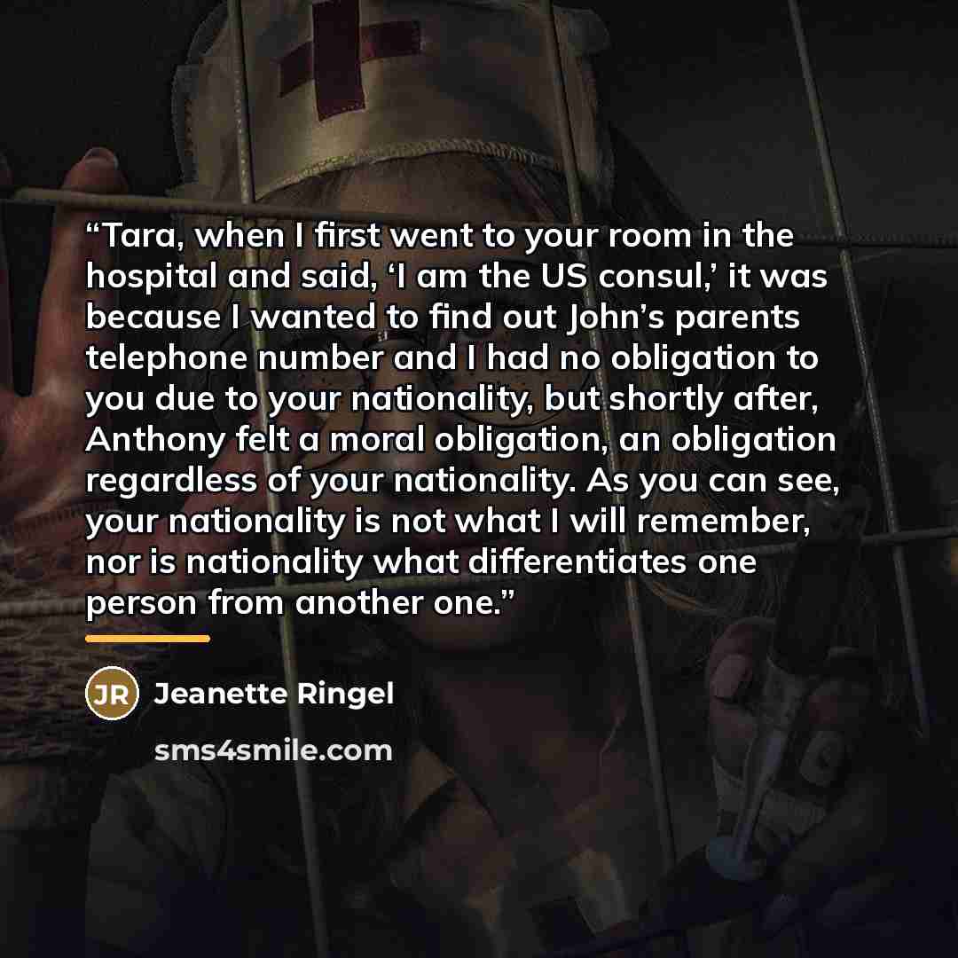 “Tara, when I first went to your room in the hospital and said, ‘I am the US consul,’ it was because I wanted to find out John’s parents telephone number and I had no obligation to you due to your nationality, but shortly after, Anthony felt a moral obligation, an obligation regardless of your…” quote by Jeanette Ringel