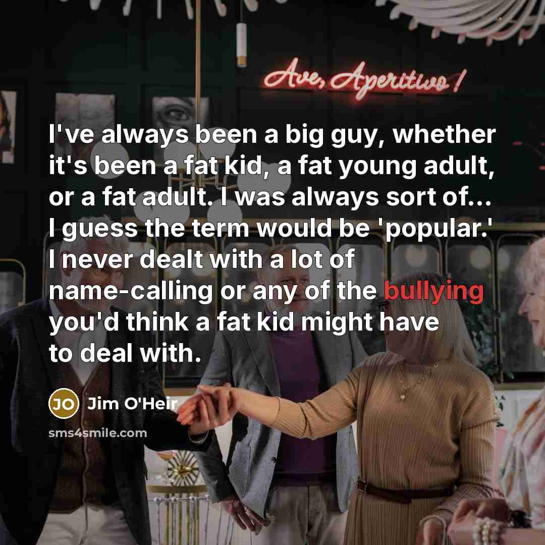 “I've always been a big guy, whether it's been a fat kid, a fat young adult, or a fat adult. I was always sort of... I guess the term would be 'popular.' I never dealt with a lot of name-calling or any of the bullying you'd think a fat kid might have to deal with.” quote by Jim O'Heir