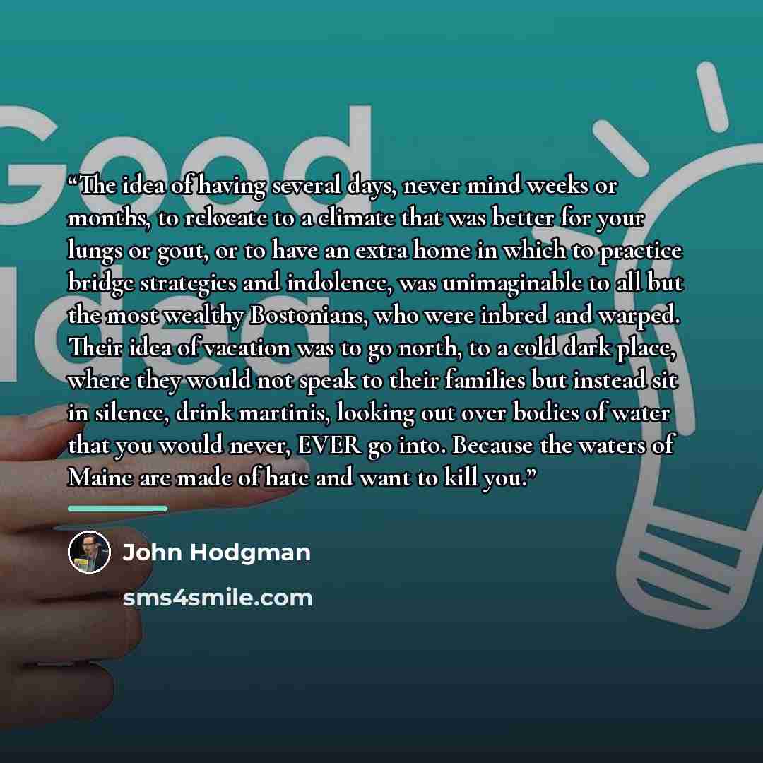 “The idea of having several days, never mind weeks or months, to relocate to a climate that was better for your lungs or gout, or to have an extra home in which to practice bridge strategies and indolence, was unimaginable to all but the most wealthy Bostonians, who were inbred and warped. Their…” quote by John Hodgman