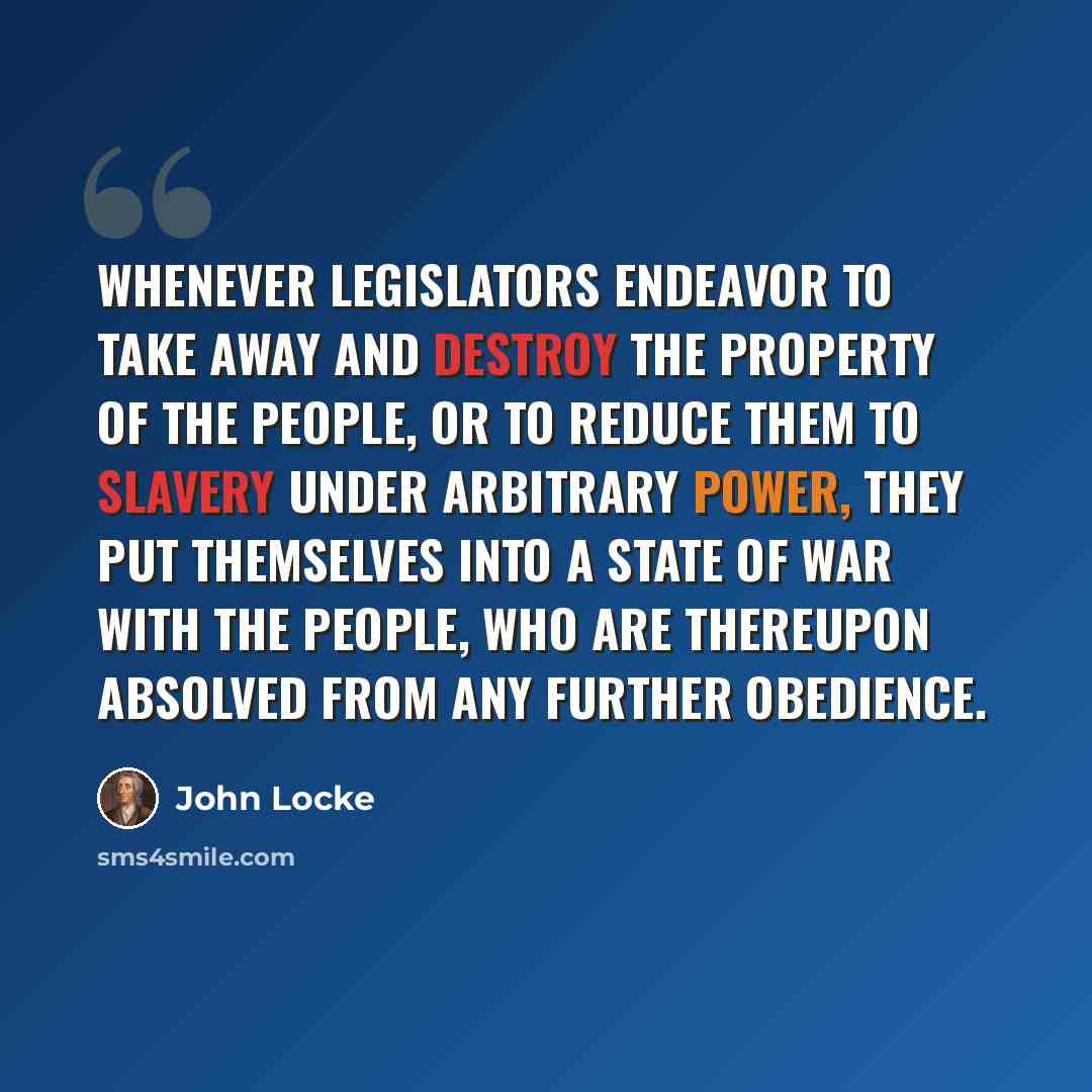 “Whenever legislators endeavor to take away and destroy the property of the people, or to reduce them to slavery under arbitrary power, they put themselves into a state of war with the people, who are thereupon absolved from any further obedience.” quote by John Locke