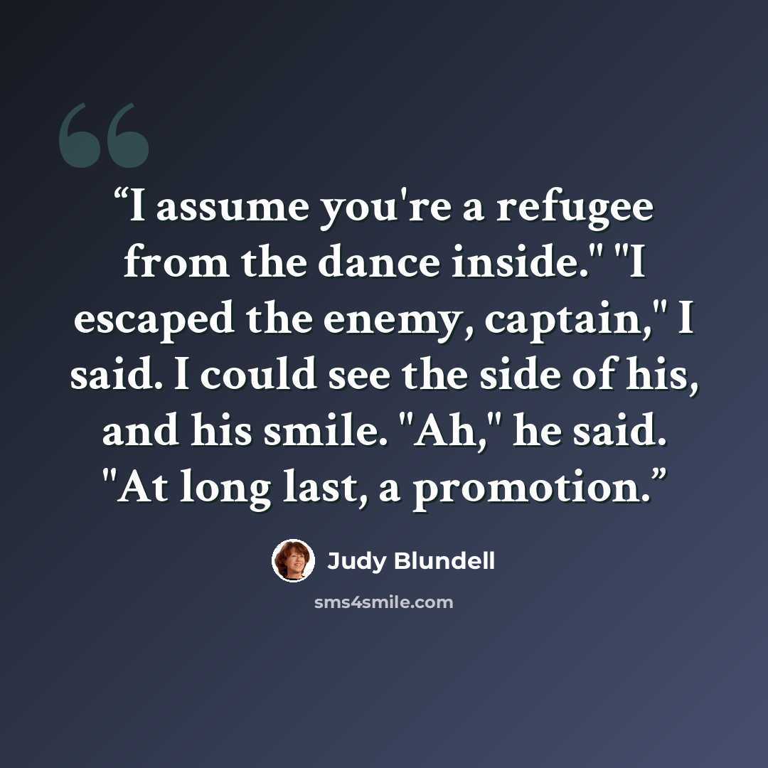 “I assume you're a refugee from the dance inside." "I escaped the enemy, captain," I said. I could see the side of his, and his smile. "Ah," he said. "At long last, a promotion.” quote by Judy Blundell