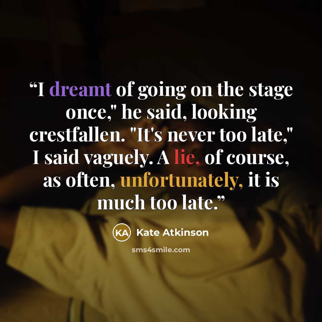 “I dreamt of going on the stage once," he said, looking crestfallen. "It's never too late," I said vaguely. A lie, of course, as often, unfortunately, it is much too late.” quote by Kate Atkinson