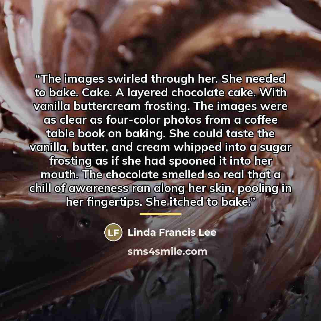 “The images swirled through her. She needed to bake. Cake. A layered chocolate cake. With vanilla buttercream frosting. The images were as clear as four-color photos from a coffee table book on baking. She could taste the vanilla, butter, and cream whipped into a sugar frosting as if she had…” quote by Linda Francis Lee