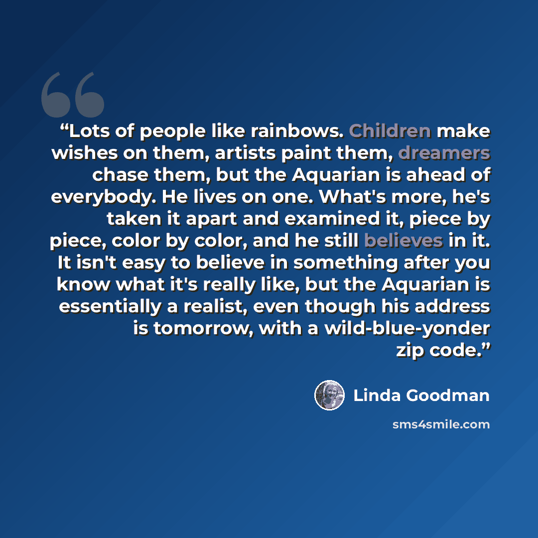 “Lots of people like rainbows. Children make wishes on them, artists paint them, dreamers chase them, but the Aquarian is ahead of everybody. He lives on one. What's more, he's taken it apart and examined it, piece by piece, color by color, and he still believes in it. It isn't easy to believe in…” quote by Linda Goodman
