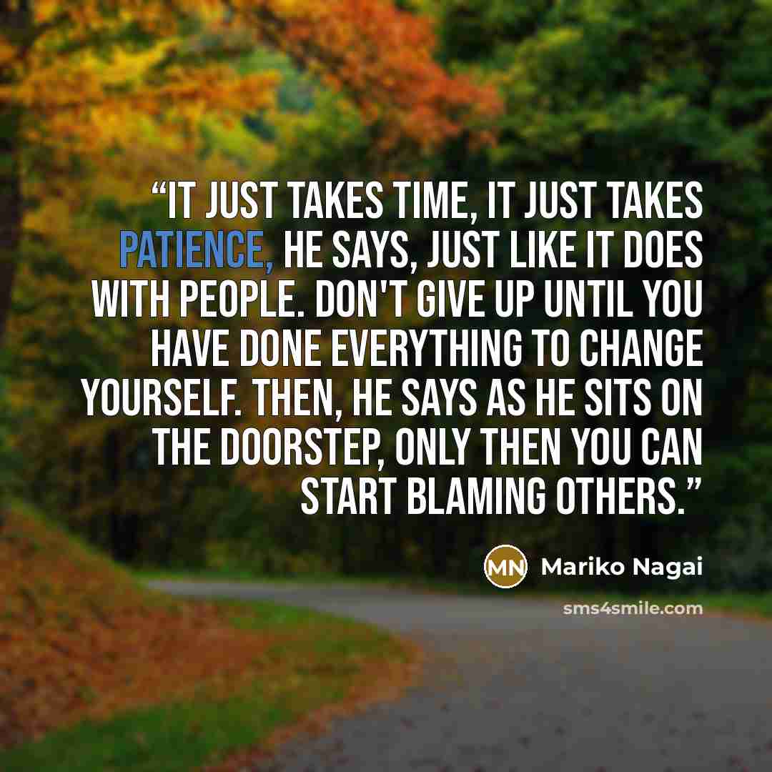 “It just takes time, it just takes patience, he says, just like it does with people. Don't give up until you have done everything to change yourself. Then, he says as he sits on the doorstep, only then you can start blaming others.” quote by Mariko Nagai