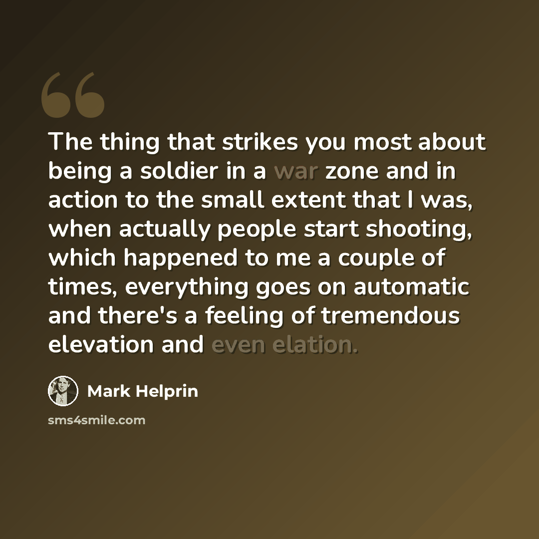 “The thing that strikes you most about being a soldier in a war zone and in action to the small extent that I was, when actually people start shooting, which happened to me a couple of times, everything goes on automatic and there's a feeling of tremendous elevation and even elation.” quote by Mark Helprin