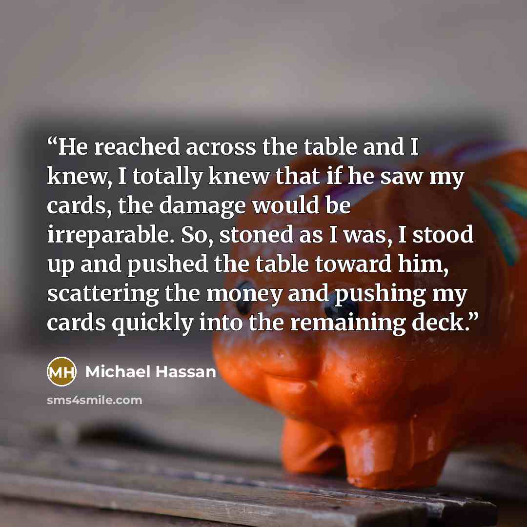 “He reached across the table and I knew, I totally knew that if he saw my cards, the damage would be irreparable. So, stoned as I was, I stood up and pushed the table toward him, scattering the money and pushing my cards quickly into the remaining deck.” quote by Michael Hassan