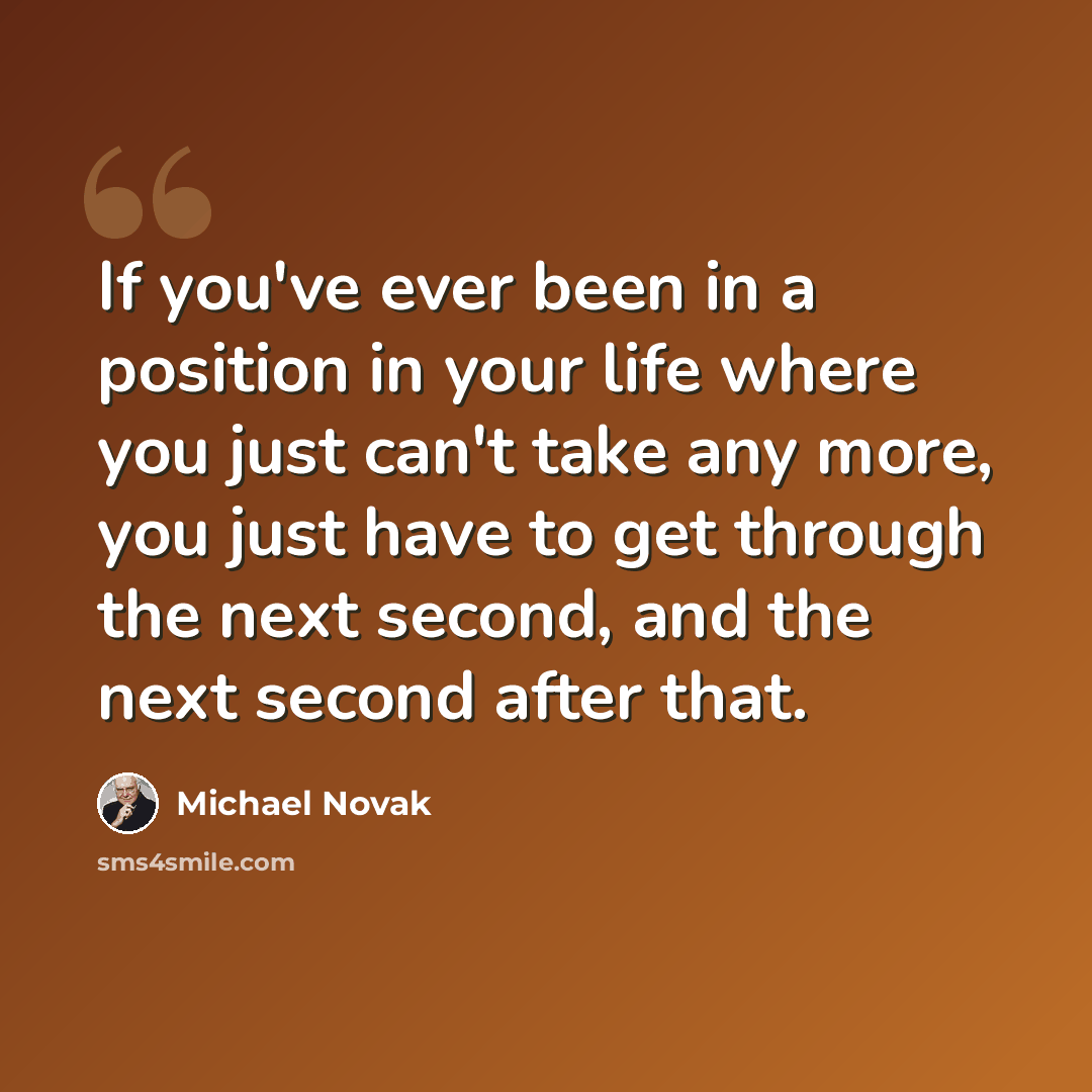 “If you've ever been in a position in your life where you just can't take any more, you just have to get through the next second, and the next second after that.” quote by Michael Novak