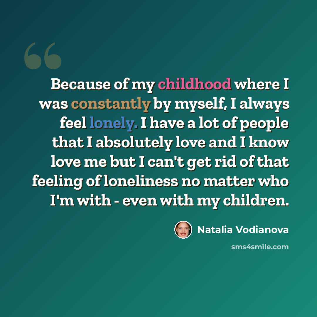 “Because of my childhood where I was constantly by myself, I always feel lonely. I have a lot of people that I absolutely love and I know love me but I can't get rid of that feeling of loneliness no matter who I'm with - even with my children.” quote by Natalia Vodianova