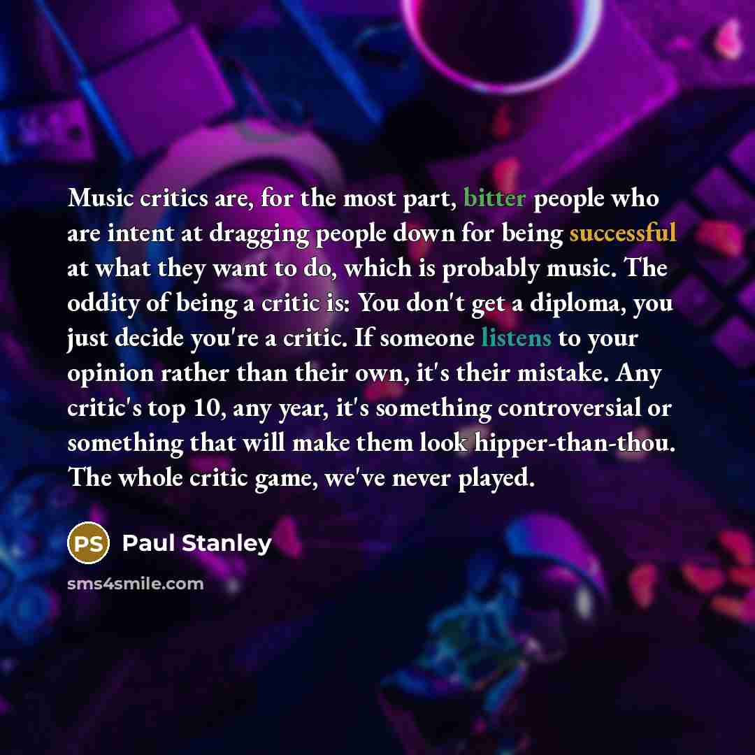 “Music critics are, for the most part, bitter people who are intent at dragging people down for being successful at what they want to do, which is probably music. The oddity of being a critic is: You don't get a diploma, you just decide you're a critic. If someone listens to your opinion rather…” quote by Paul Stanley