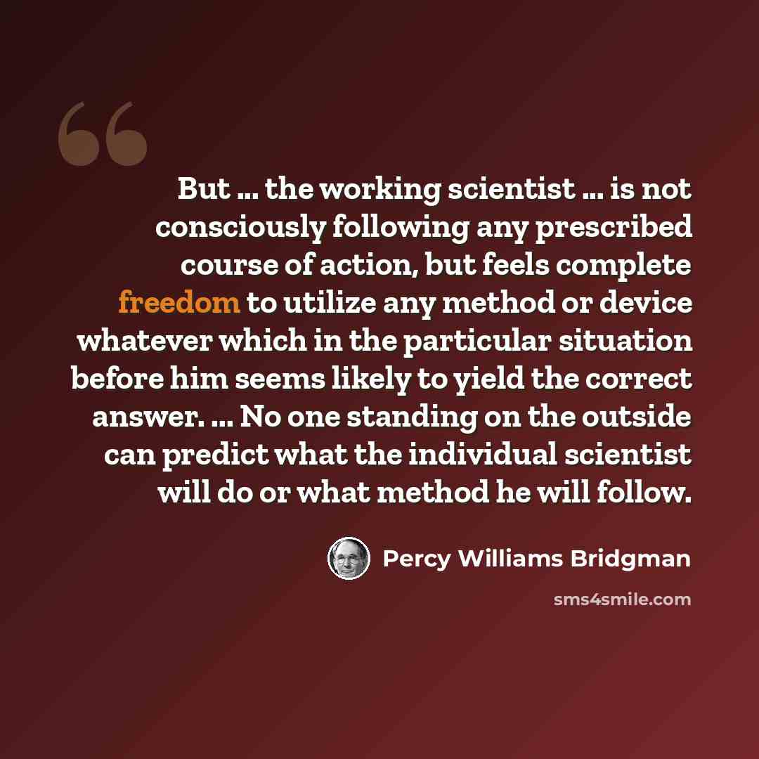 “But ... the working scientist ... is not consciously following any prescribed course of action, but feels complete freedom to utilize any method or device whatever which in the particular situation before him seems likely to yield the correct answer. ... No one standing on the outside can predict…” quote by Percy Williams Bridgman