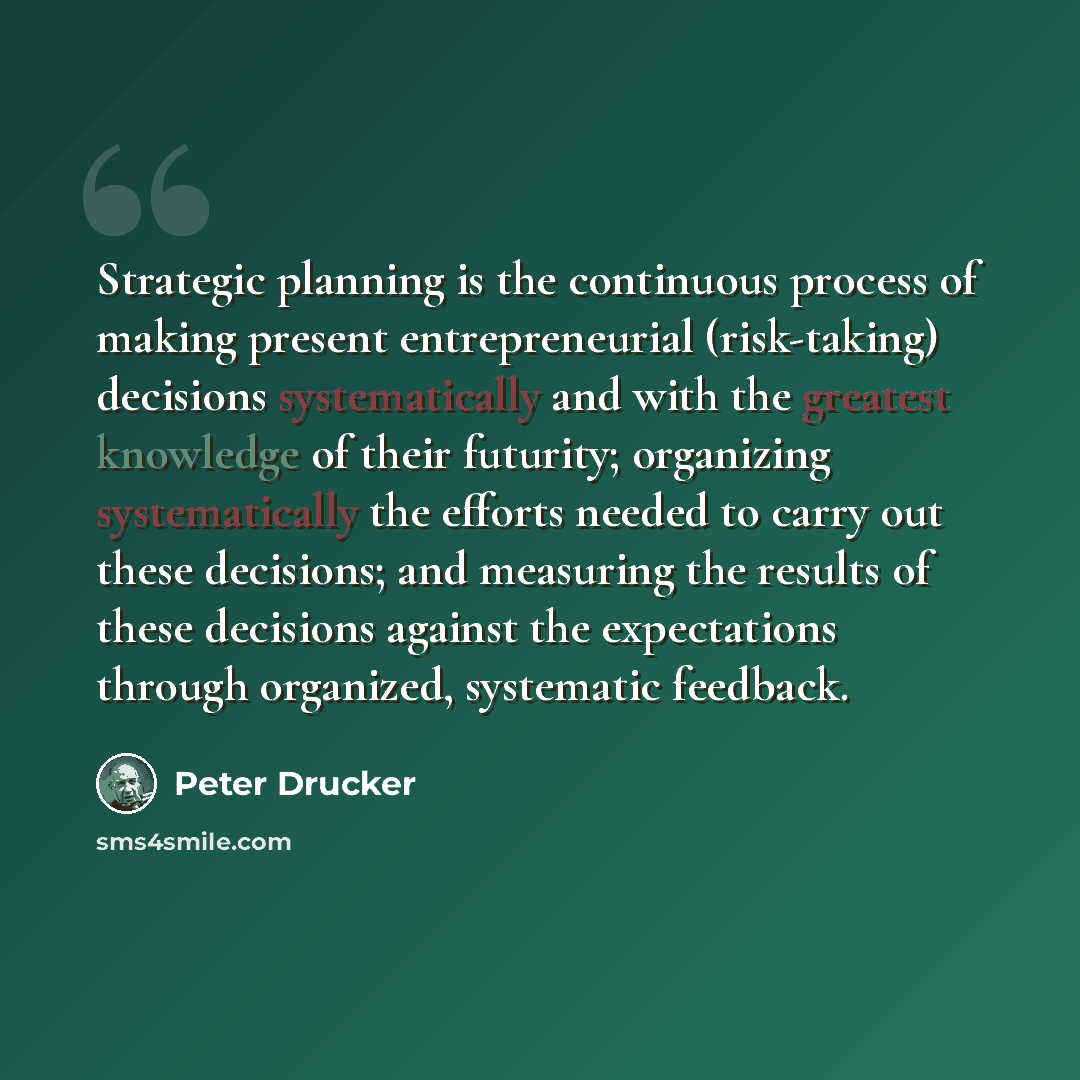 “Strategic planning is the continuous process of making present entrepreneurial (risk-taking) decisions systematically and with the greatest knowledge of their futurity; organizing systematically the efforts needed to carry out these decisions; and measuring the results of these decisions against…” quote by Peter Drucker