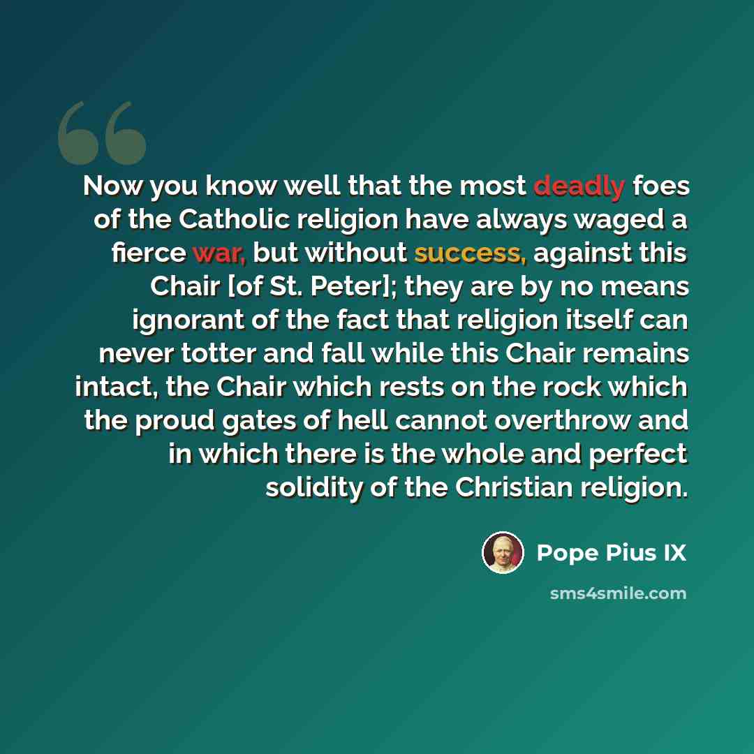 “Now you know well that the most deadly foes of the Catholic religion have always waged a fierce war, but without success, against this Chair [of St. Peter]; they are by no means ignorant of the fact that religion itself can never totter and fall while this Chair remains intact, the Chair which…” quote by Pope Pius IX