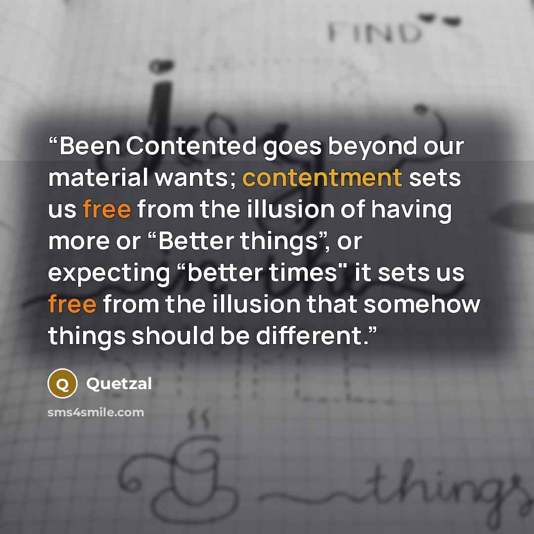 “Been Contented goes beyond our material wants; contentment sets us free from the illusion of having more or “Better things”, or expecting “better times" it sets us free from the illusion that somehow things should be different.” quote by Quetzal