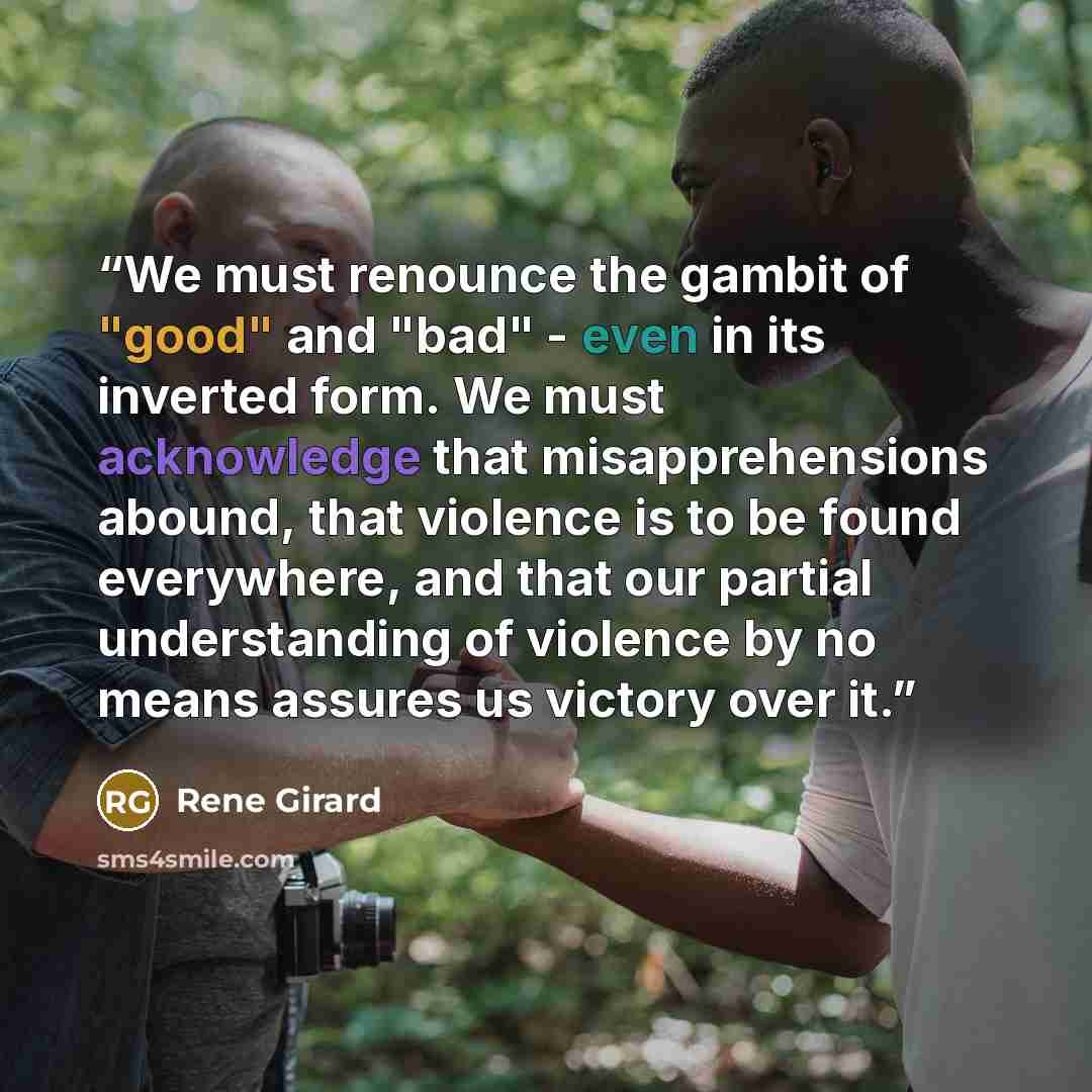 “We must renounce the gambit of "good" and "bad" - even in its inverted form. We must acknowledge that misapprehensions abound, that violence is to be found everywhere, and that our partial understanding of violence by no means assures us victory over it.” quote by René Girard